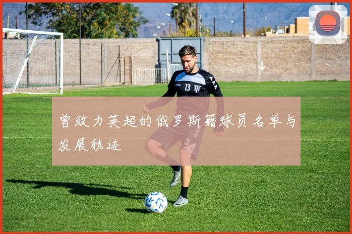 曾效力英超的俄罗斯籍球员名单与发展轨迹