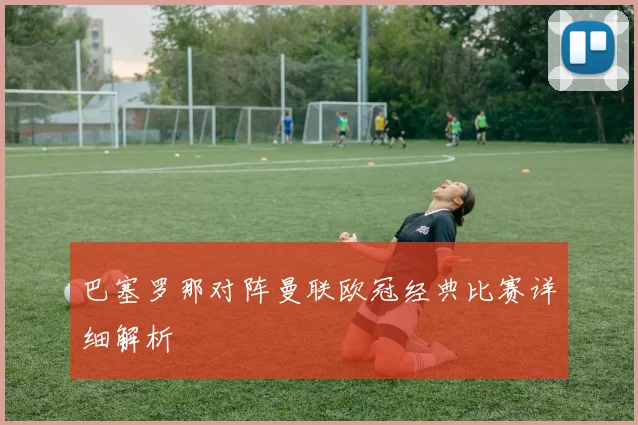 巴塞罗那对阵曼联欧冠经典比赛详细解析