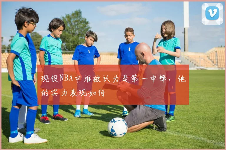 现役NBA中谁被认为是第一中锋，他的实力表现如何