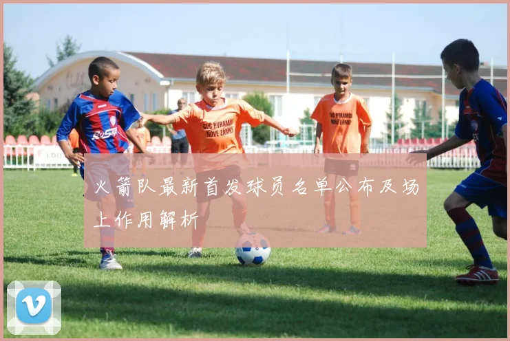 火箭队最新首发球员名单公布及场上作用解析