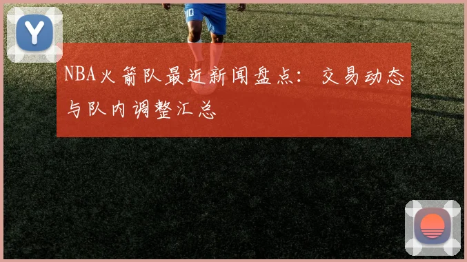 NBA火箭队最近新闻盘点:交易动态与队内调整汇总