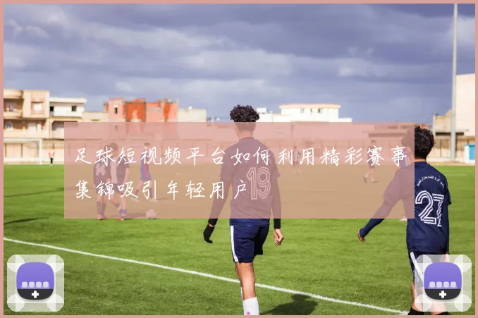足球短视频平台如何利用精彩赛事集锦吸引年轻用户